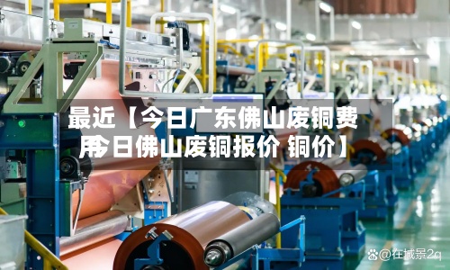 最近【今日广东佛山废铜费用,今日佛山废铜报价 铜价】