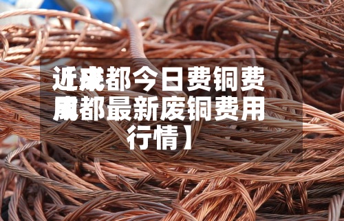 近来【成都今日费铜费用成都最新废铜费用行情】-第3张图片