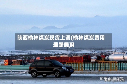 陕西榆林煤炭现货上调(榆林煤炭费用最新费用涨了吗)