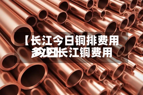 【长江今日铜排费用,今日长江铜费用多少】