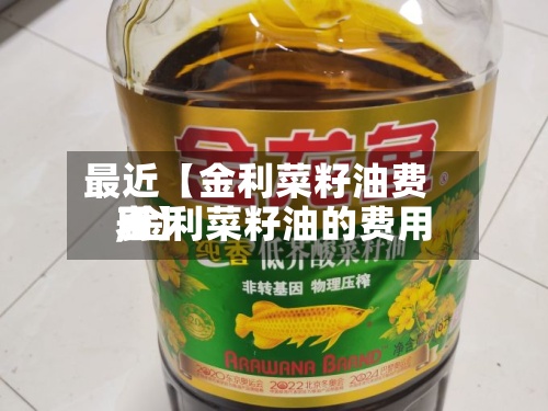 最近【金利菜籽油费用,金利菜籽油的费用表】