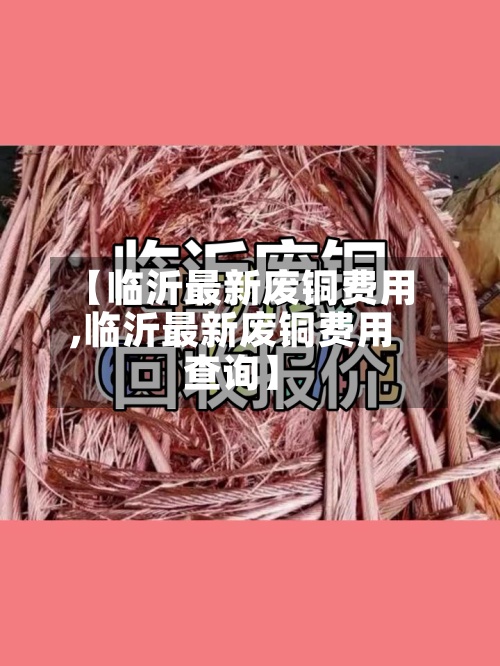 【临沂最新废铜费用,临沂最新废铜费用查询】