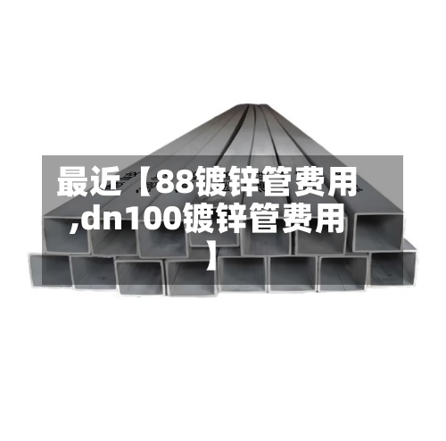 最近【88镀锌管费用,dn100镀锌管费用】