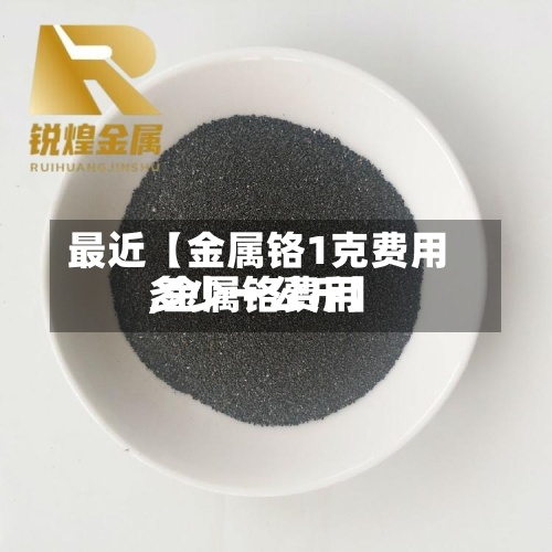 最近【金属铬1克费用,金属铬费用多少一公斤】
