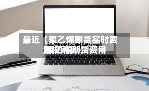 最近【聚乙烯期货实时费用,聚乙烯期货费用金投网】-第3张图片