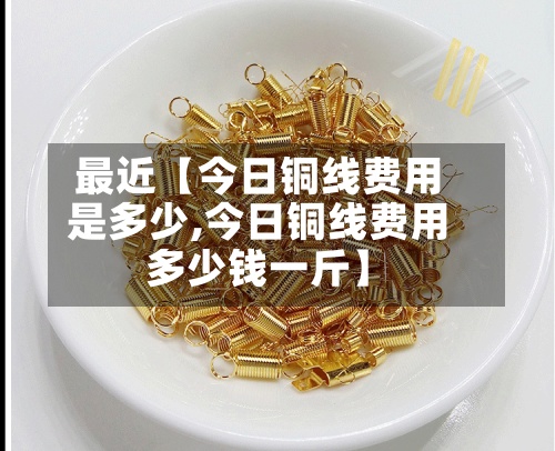 最近【今日铜线费用是多少,今日铜线费用多少钱一斤】