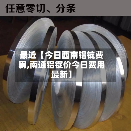 最近【今日西南铝锭费用表,南通铝锭价今日费用最新】