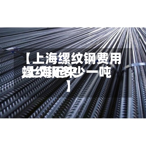 【上海缧纹钢费用,上海近来螺纹钢多少一吨】
