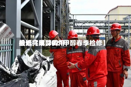 最近【甲醇费用检修完成,2021甲醇春季检修】
