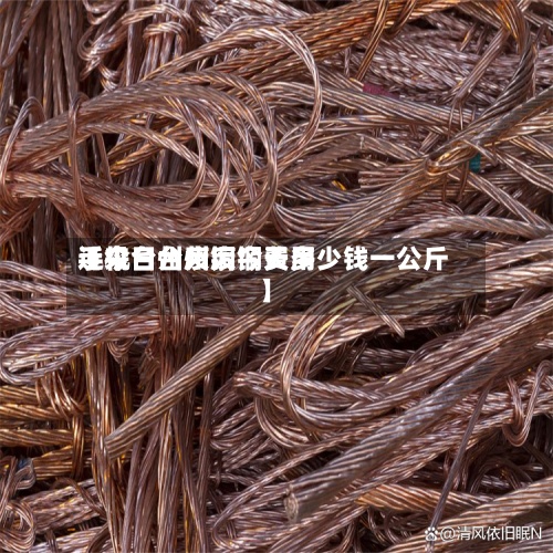 近来【今日台州废铜费用手机台州废铜今天多少钱一公斤】