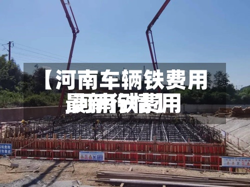 【河南车辆铁费用,河南铁费用最新行情】