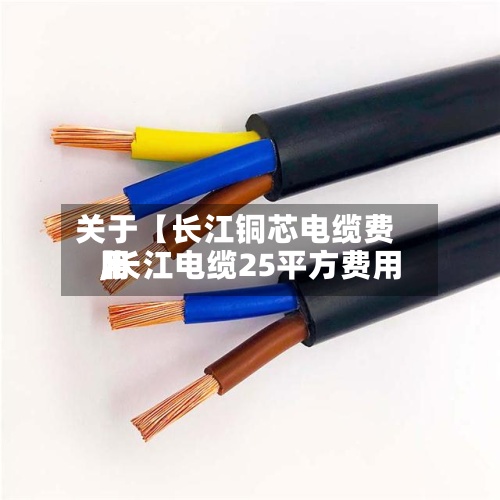 关于【长江铜芯电缆费用,长江电缆25平方费用】