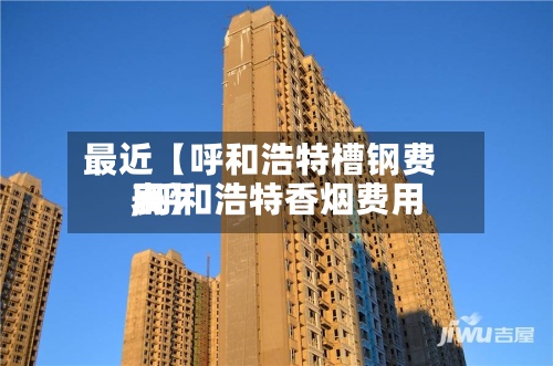 最近【呼和浩特槽钢费用,呼和浩特香烟费用表】