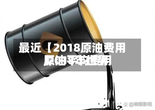 最近【2018原油费用,2018年世界原油平均费用】