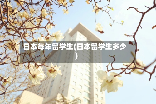日本每年留学生(日本留学生多少)