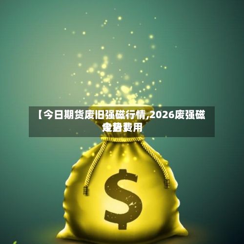 【今日期货废旧强磁行情,2026废强磁今日费用走势】-第3张图片
