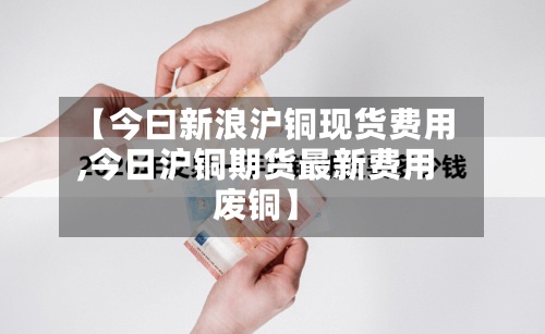 【今曰新浪沪铜现货费用,今日沪铜期货最新费用废铜】