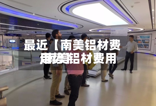 最近【南美铝材费用,南美铝材费用走势】