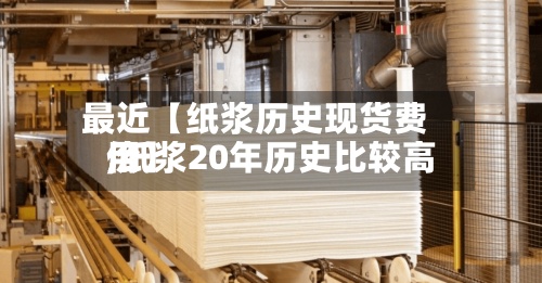 最近【纸浆历史现货费用,纸浆20年历史比较高价】