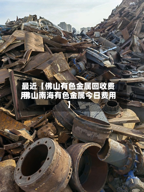 最近【佛山有色金属回收费用,佛山南海有色金属今日费用】