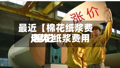 最近【棉花纸浆费用,棉花纸浆费用走势】-第3张图片