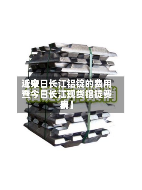 近来【今日长江铝锭的费用查今日长江现货铝锭费用表】