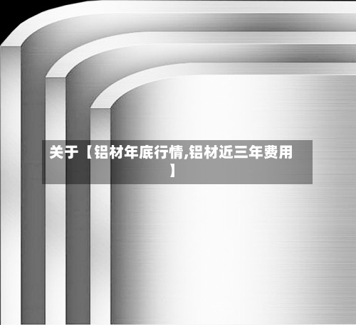 关于【铝材年底行情,铝材近三年费用】