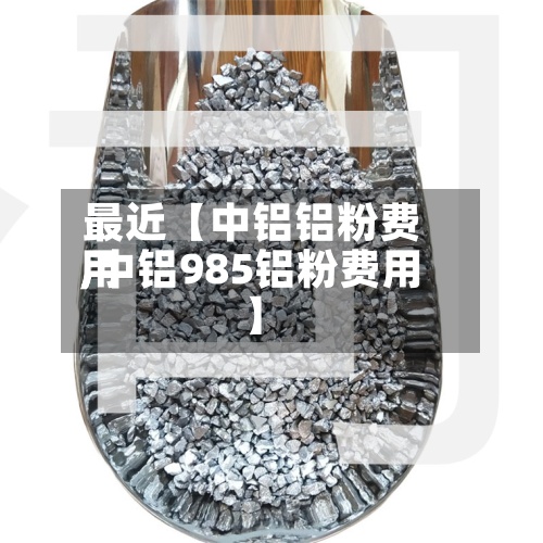 最近【中铝铝粉费用,中铝985铝粉费用】
