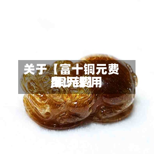 关于【富十铜元费用,铜元费用多少钱】