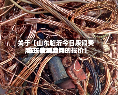 关于【山东临沂今日废铜费用,临沂废铜费用 山东临沂废铜的报价】