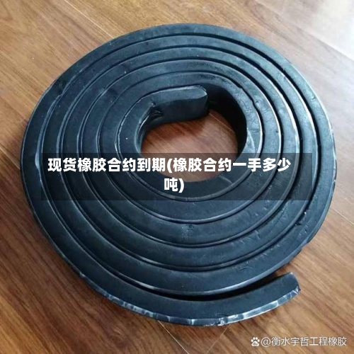 现货橡胶合约到期(橡胶合约一手多少吨)