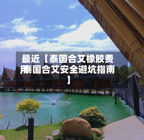 最近【泰国合艾橡胶费用,泰国合艾安全避坑指南】