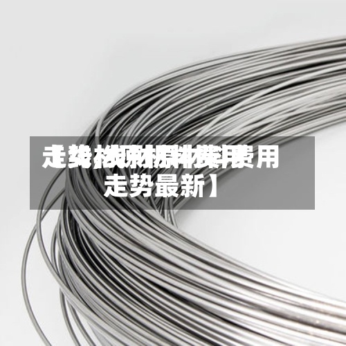 【线材原材料费用走势,线材原材料费用走势最新】