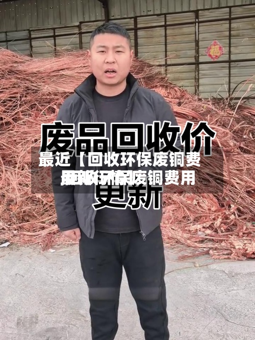 最近【回收环保废铜费用,回收环保废铜费用最新行情】