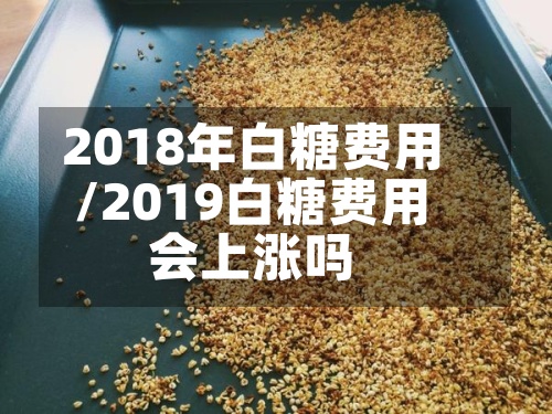 2018年白糖费用/2019白糖费用会上涨吗