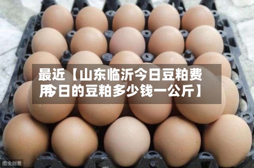 最近【山东临沂今日豆粕费用,今日的豆粕多少钱一公斤】-第3张图片