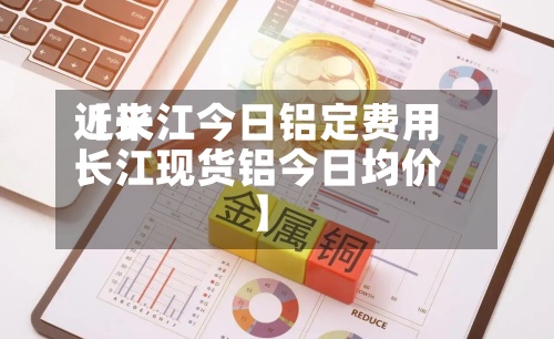 近来【长江今日铝定费用长江现货铝今日均价】-第3张图片