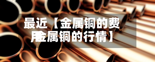 最近【金属铜的费用,金属铜的行情】-第3张图片