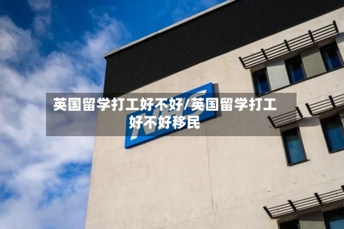 英国留学打工好不好/英国留学打工好不好移民-第2张图片