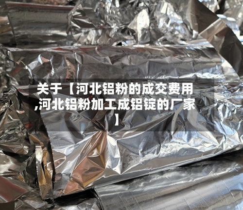 关于【河北铝粉的成交费用,河北铝粉加工成铝锭的厂家】-第3张图片