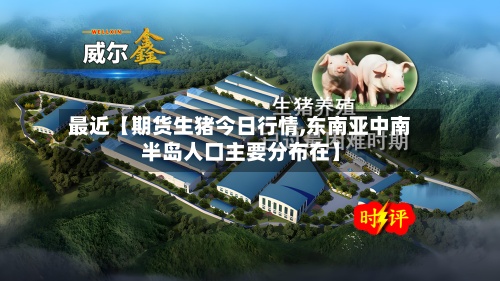 最近【期货生猪今日行情,东南亚中南半岛人口主要分布在】-第2张图片