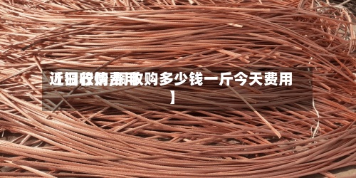 【铜收购费用近日行情,铜收购多少钱一斤今天费用】-第3张图片