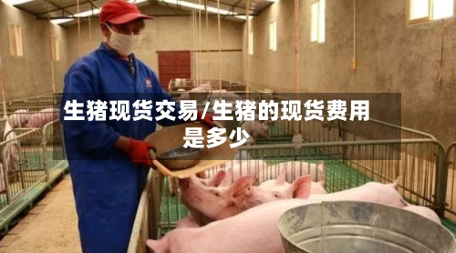 生猪现货交易/生猪的现货费用是多少
