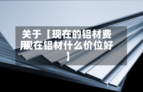 关于【现在的铝材费用,现在铝材什么价位好】