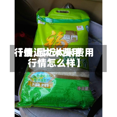【最近大米费用行情,最近大米费用行情怎么样】