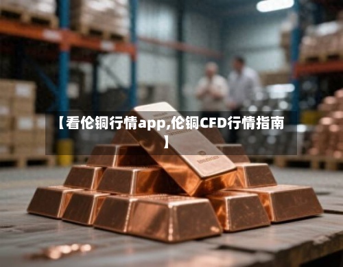 【看伦铜行情app,伦铜CFD行情指南】-第2张图片