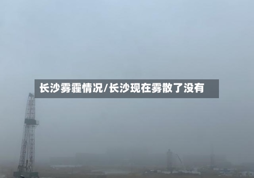 长沙雾霾情况/长沙现在雾散了没有-第2张图片