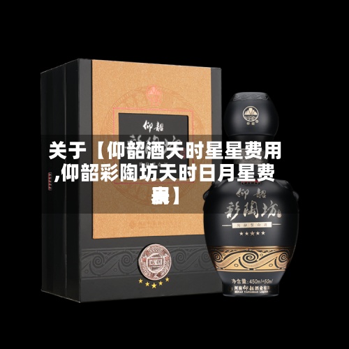 关于【仰韶酒天时星星费用,仰韶彩陶坊天时日月星费用表】-第2张图片