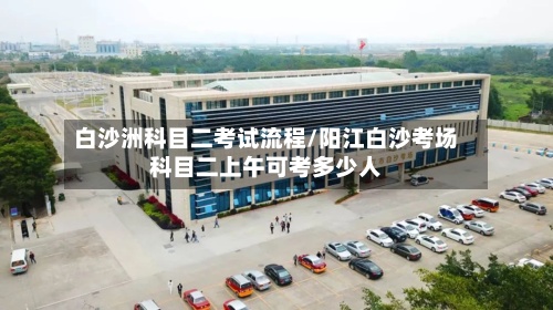 白沙洲科目二考试流程/阳江白沙考场科目二上午可考多少人-第2张图片
