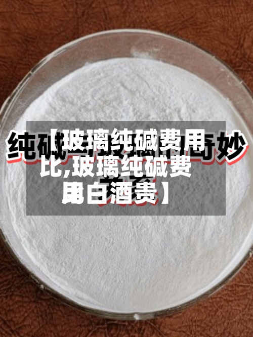 【玻璃纯碱费用比,玻璃纯碱费用比白酒贵】-第2张图片